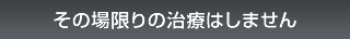 その場限りの医療行為はしません